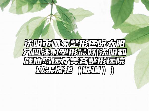 沈陽市哪家整形醫(yī)院太陽穴凹注射塑形最好(沈陽和顏仙島醫(yī)療美容整形醫(yī)院效果驚艷（很值）)