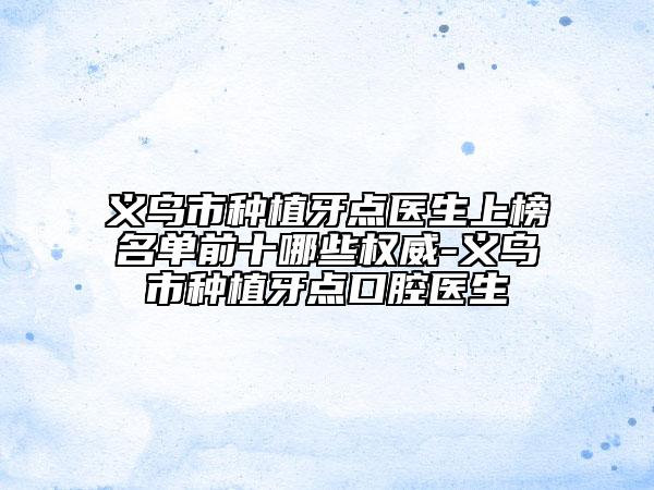 義烏市種植牙點醫(yī)生上榜名單前十哪些權威-義烏市種植牙點口腔醫(yī)生