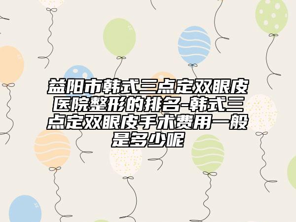益陽市韓式三點定雙眼皮醫(yī)院整形的排名-韓式三點定雙眼皮手術(shù)費用一般是多少呢
