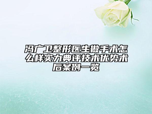 馮廣衛(wèi)整形醫(yī)生做手術(shù)怎么樣實(shí)力典評(píng)技術(shù)優(yōu)勢(shì)術(shù)后案例一覽
