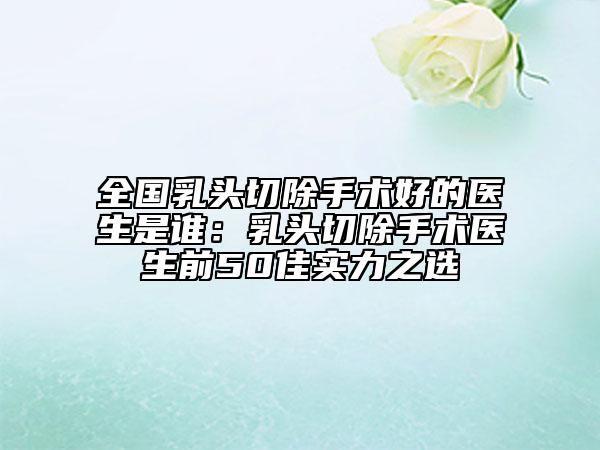 全國乳頭切除手術好的醫(yī)生是誰：乳頭切除手術醫(yī)生前50佳實力之選