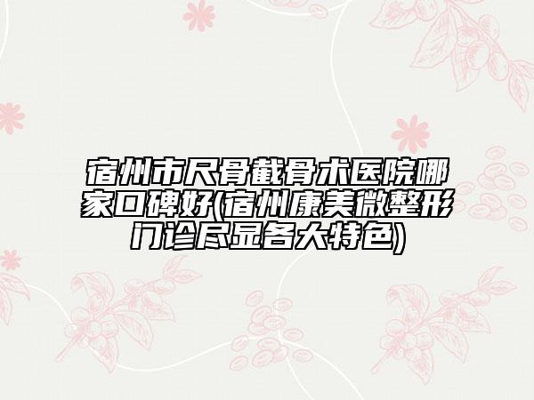 宿州市尺骨截骨術(shù)醫(yī)院哪家口碑好(宿州康美微整形門診盡顯各大特色)