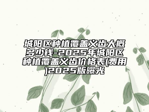 城陽區(qū)種植覆蓋義齒大概多少錢-2025年城陽區(qū)種植覆蓋義齒價格表(費用)2025版曝光