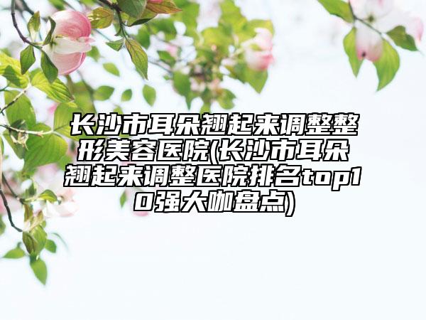 長沙市耳朵翹起來調(diào)整整形美容醫(yī)院(長沙市耳朵翹起來調(diào)整醫(yī)院排名top10強(qiáng)大咖盤點(diǎn))