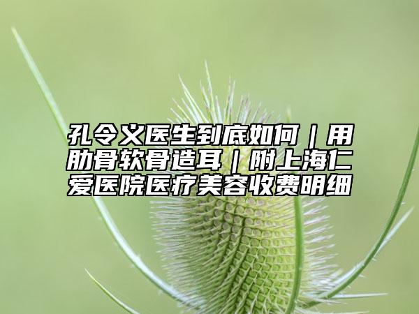 孔令義醫(yī)生到底如何|用肋骨軟骨造耳|附上海仁愛醫(yī)院醫(yī)療美容收費明細