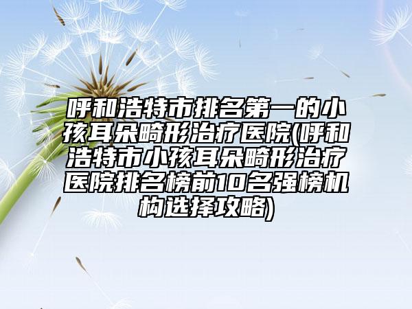 呼和浩特市排名第一的小孩耳朵畸形治療醫(yī)院(呼和浩特市小孩耳朵畸形治療醫(yī)院排名榜前10名強(qiáng)榜機(jī)構(gòu)選擇攻略)