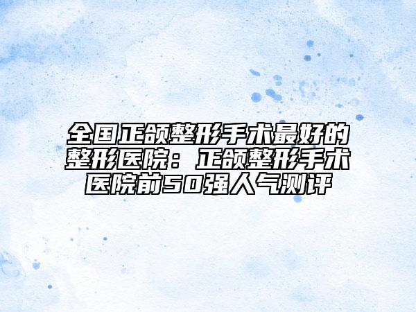 全國(guó)正頜整形手術(shù)最好的整形醫(yī)院：正頜整形手術(shù)醫(yī)院前50強(qiáng)人氣測(cè)評(píng)