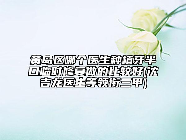 黃島區(qū)哪個醫(yī)生種植牙半口臨時修復做的比較好(沈吉龍醫(yī)生等領銜三甲)