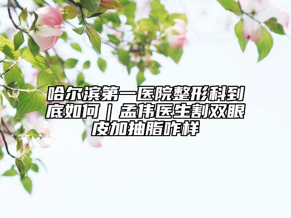 哈爾濱第一醫(yī)院整形科到底如何|孟偉醫(yī)生割雙眼皮加抽脂咋樣