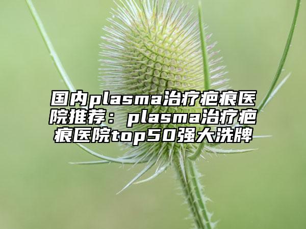 國內(nèi)plasma治療疤痕醫(yī)院推薦:plasma治療疤痕醫(yī)院top50強大洗牌