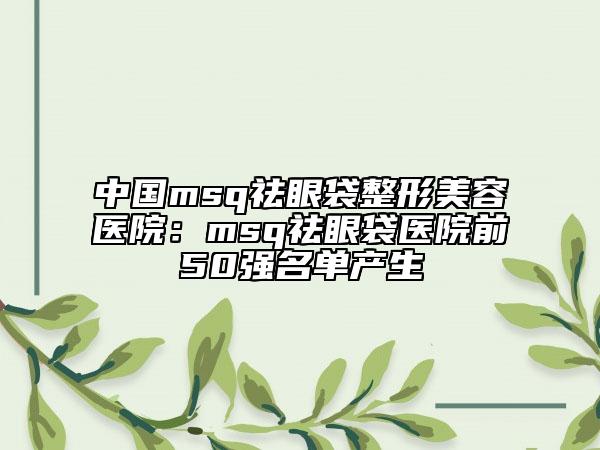 中國(guó)msq祛眼袋整形美容醫(yī)院：msq祛眼袋醫(yī)院前50強(qiáng)名單產(chǎn)生