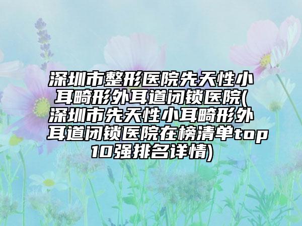 深圳市整形醫(yī)院先天性小耳畸形外耳道閉鎖醫(yī)院(深圳市先天性小耳畸形外耳道閉鎖醫(yī)院在榜清單top10強(qiáng)排名詳情)