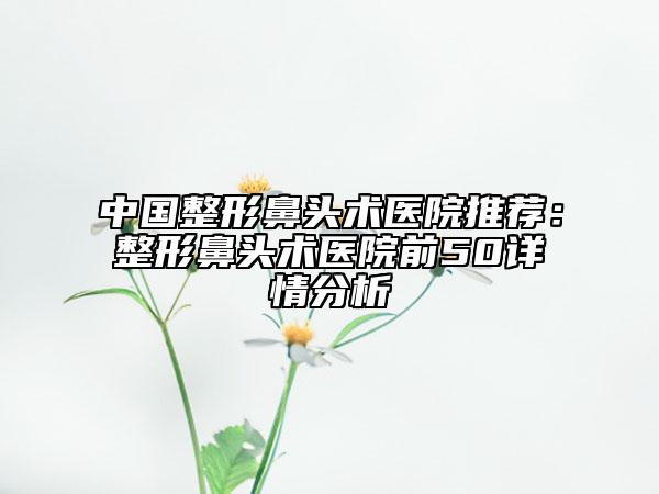 中國整形鼻頭術(shù)醫(yī)院推薦：整形鼻頭術(shù)醫(yī)院前50詳情分析