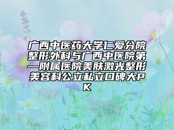 廣西中醫(yī)藥大學仁愛分院整形外科與廣西中醫(yī)院第—附屬醫(yī)院美膚激光整形美容科公立私立口碑大PK