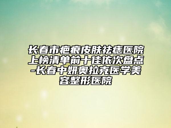 長春市疤痕皮膚祛痣醫(yī)院上榜清單前十佳依次盤點-長春中妍奧拉克醫(yī)學(xué)美容整形醫(yī)院