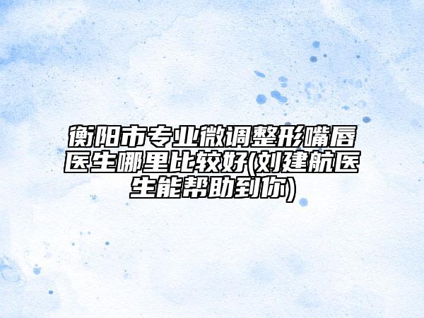 衡陽市專業(yè)微調(diào)整形嘴唇醫(yī)生哪里比較好(劉建航醫(yī)生能幫助到你)