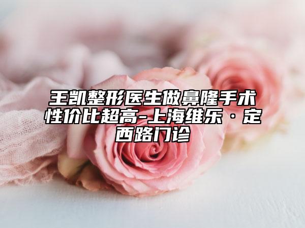 王凱整形醫(yī)生做鼻隆手術(shù)性?xún)r(jià)比超高-上海維樂(lè)·定西路門(mén)診