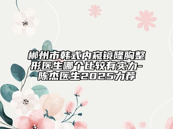 郴州市韓式內窺鏡隆胸整形醫(yī)生哪個比較有實力-陳杰醫(yī)生2025力薦