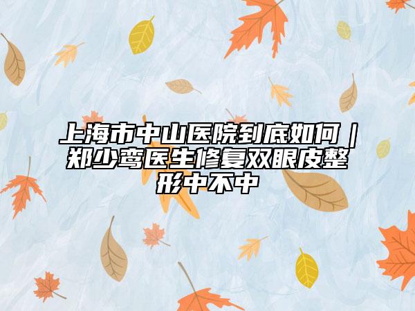 上海市中山醫(yī)院到底如何|鄭少鸞醫(yī)生修復(fù)雙眼皮整形中不中