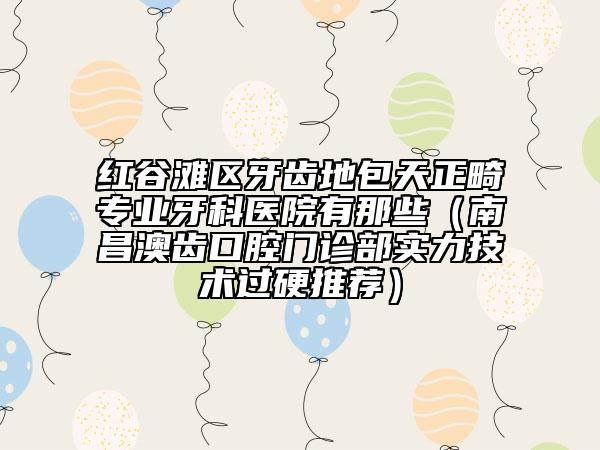 紅谷灘區(qū)牙齒地包天正畸專業(yè)牙科醫(yī)院有那些(南昌澳齒口腔門診部實力技術(shù)過硬推薦)