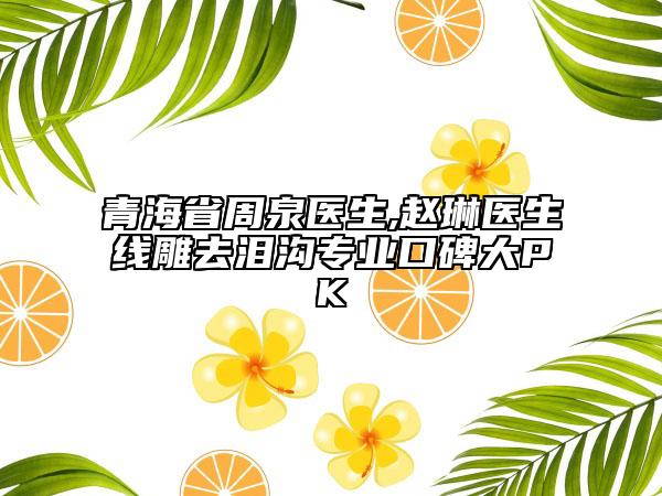 青海省周泉醫(yī)生,趙琳醫(yī)生線雕去淚溝專業(yè)口碑大PK