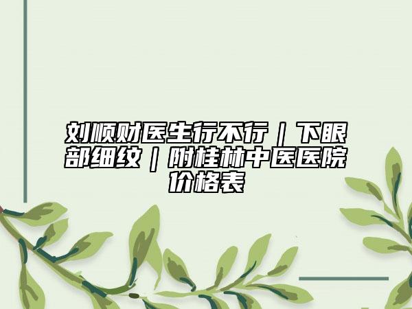 劉順財(cái)醫(yī)生行不行｜下眼部細(xì)紋｜附桂林中醫(yī)醫(yī)院價(jià)格表