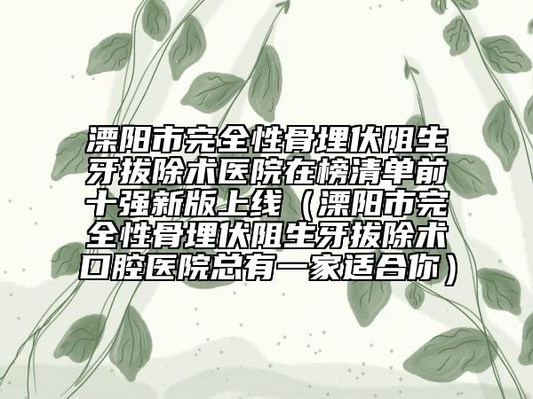 溧陽市完全性骨埋伏阻生牙拔除術(shù)醫(yī)院在榜清單前十強新版上線（溧陽市完全性骨埋伏阻生牙拔除術(shù)口腔醫(yī)院總有一家適合你）