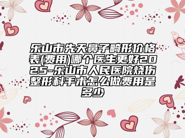 樂山市先天鼻子畸形價(jià)格表(費(fèi)用)哪個(gè)醫(yī)生更好2025-樂山市人民醫(yī)院燒傷整形科手術(shù)怎么做費(fèi)用是多少