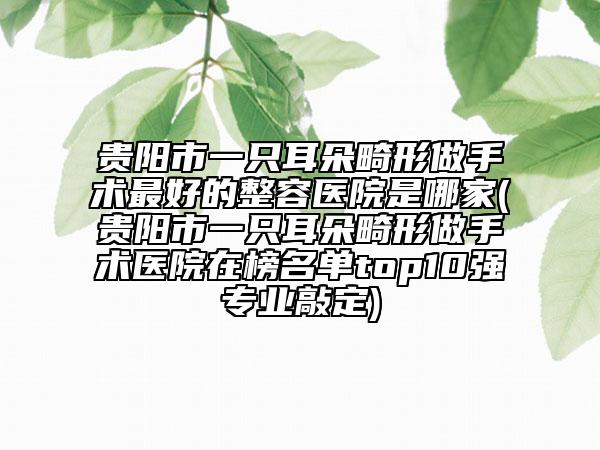貴陽市一只耳朵畸形做手術(shù)最好的整容醫(yī)院是哪家(貴陽市一只耳朵畸形做手術(shù)醫(yī)院在榜名單top10強(qiáng)專業(yè)敲定)
