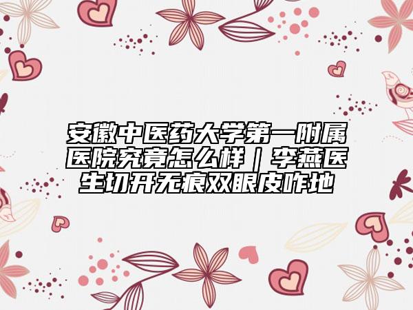 安徽中醫(yī)藥大學(xué)第一附屬醫(yī)院究竟怎么樣|李燕醫(yī)生切開無痕雙眼皮咋地
