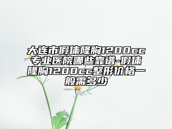 大連市假體隆胸1200cc專業(yè)醫(yī)院哪些靠譜-假體隆胸1200cc整形價格一般需多少