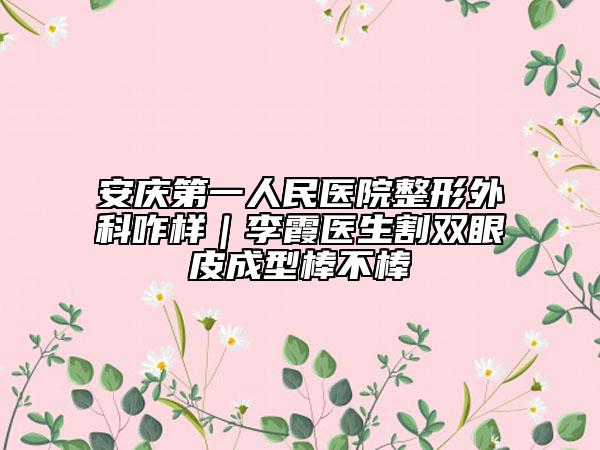 安慶第一人民醫(yī)院整形外科咋樣|李霞醫(yī)生割雙眼皮成型棒不棒