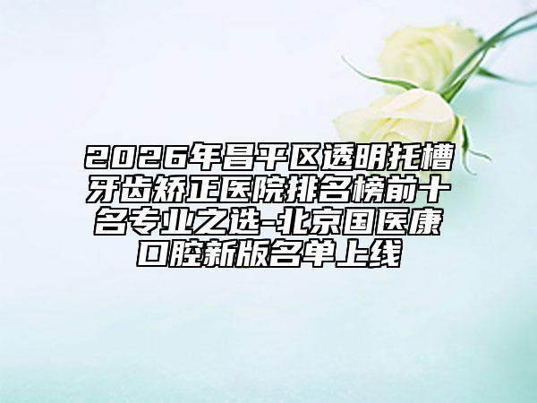 2026年昌平區(qū)透明托槽牙齒矯正醫(yī)院排名榜前十名專業(yè)之選-北京國醫(yī)康口腔新版名單上線