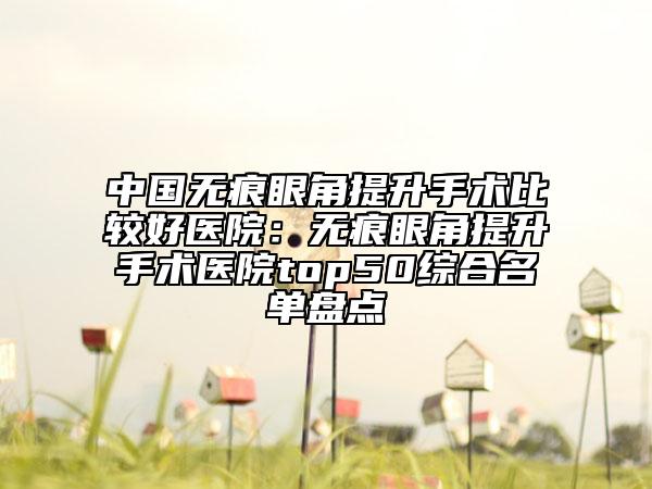 中國無痕眼角提升手術(shù)比較好醫(yī)院:無痕眼角提升手術(shù)醫(yī)院top50綜合名單盤點(diǎn)