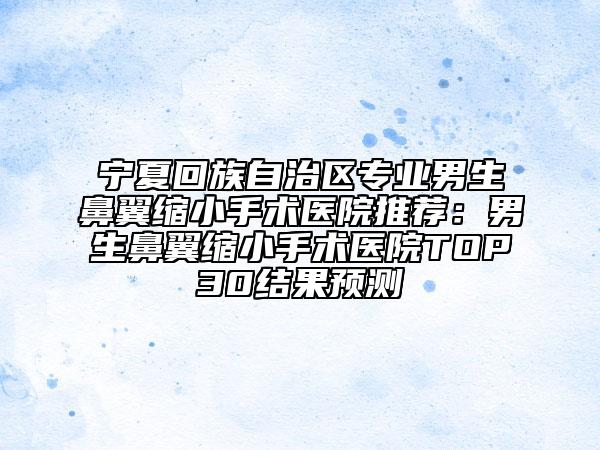 寧夏回族自治區(qū)專業(yè)男生鼻翼縮小手術醫(yī)院推薦:男生鼻翼縮小手術醫(yī)院TOP30結果預測
