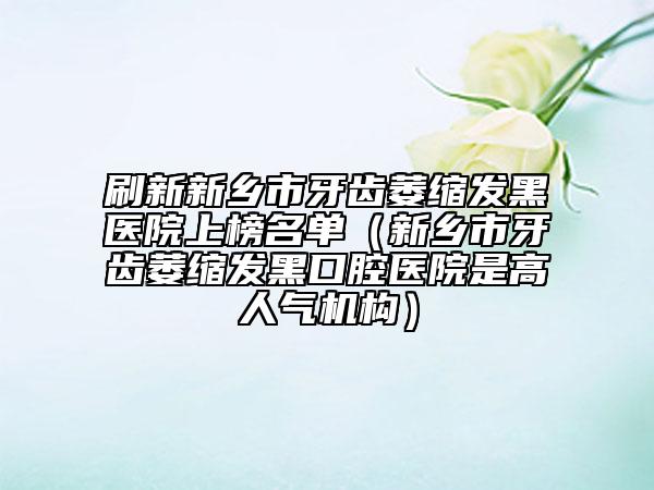 刷新新鄉(xiāng)市牙齒萎縮發(fā)黑醫(yī)院上榜名單（新鄉(xiāng)市牙齒萎縮發(fā)黑口腔醫(yī)院是高人氣機(jī)構(gòu)）