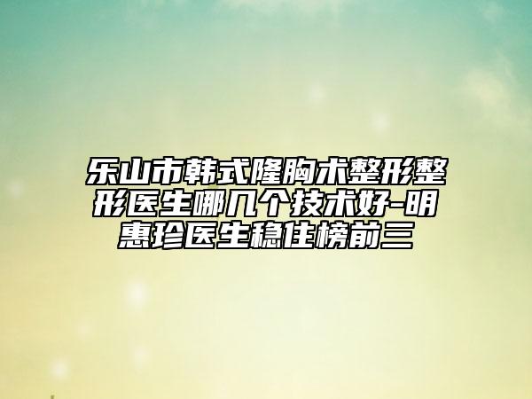 樂山市韓式隆胸術(shù)整形整形醫(yī)生哪幾個技術(shù)好-明惠珍醫(yī)生穩(wěn)住榜前三