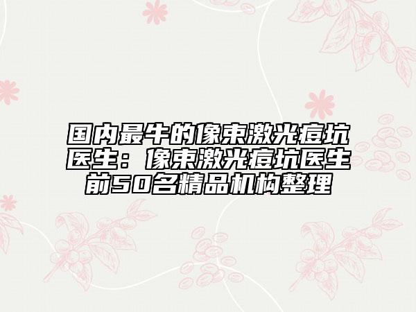 國內(nèi)最牛的像束激光痘坑醫(yī)生:像束激光痘坑醫(yī)生前50名精品機(jī)構(gòu)整理