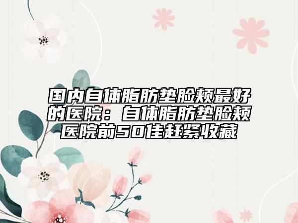國內自體脂肪墊臉頰最好的醫(yī)院：自體脂肪墊臉頰醫(yī)院前50佳趕緊收藏