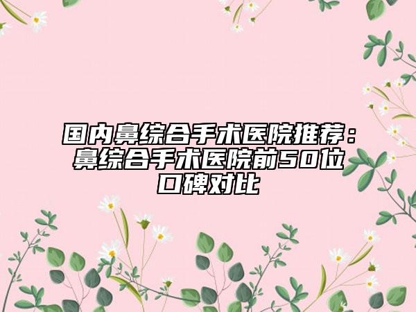 國(guó)內(nèi)鼻綜合手術(shù)醫(yī)院推薦:鼻綜合手術(shù)醫(yī)院前50位口碑對(duì)比