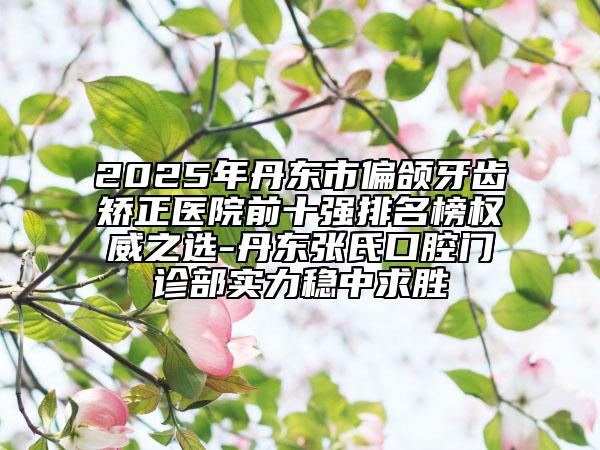 2025年丹東市偏頜牙齒矯正醫(yī)院前十強排名榜權(quán)威之選-丹東張氏口腔門診部實力穩(wěn)中求勝