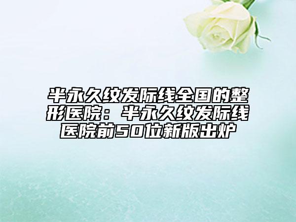 半永久紋發(fā)際線(xiàn)全國(guó)的整形醫(yī)院：半永久紋發(fā)際線(xiàn)醫(yī)院前50位新版出爐