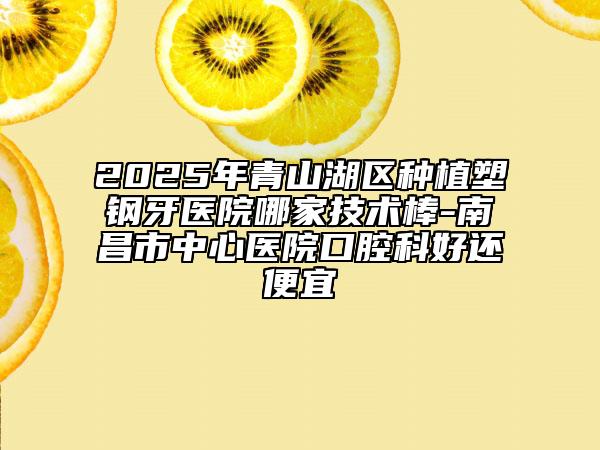 2025年青山湖區(qū)種植塑鋼牙醫(yī)院哪家技術(shù)棒-南昌市中心醫(yī)院口腔科好還便宜