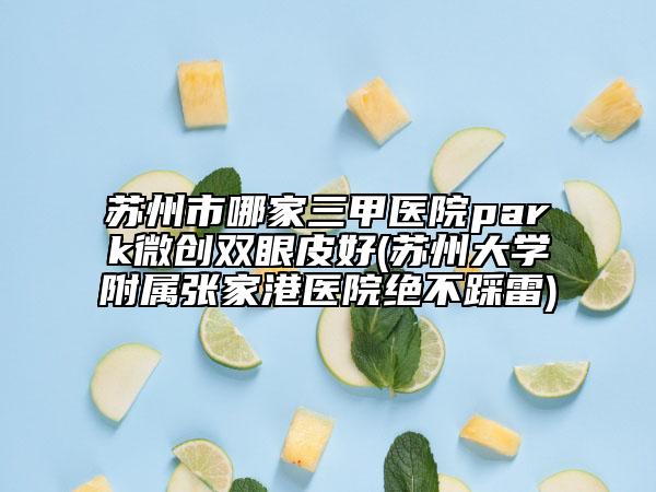 蘇州市哪家三甲醫(yī)院park微創(chuàng)雙眼皮好(蘇州大學(xué)附屬?gòu)埣腋坩t(yī)院絕不踩雷)