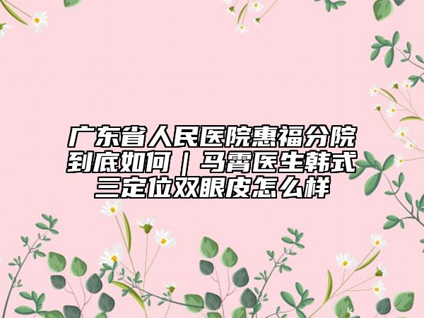 廣東省人民醫(yī)院惠福分院到底如何|馬霄醫(yī)生韓式三定位雙眼皮怎么樣