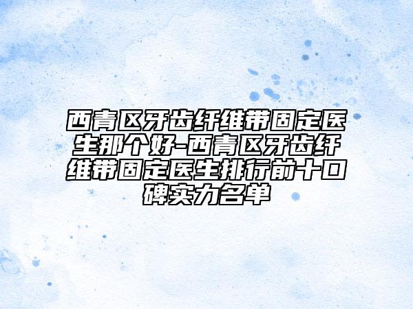 西青區(qū)牙齒纖維帶固定醫(yī)生那個好-西青區(qū)牙齒纖維帶固定醫(yī)生排行前十口碑實力名單