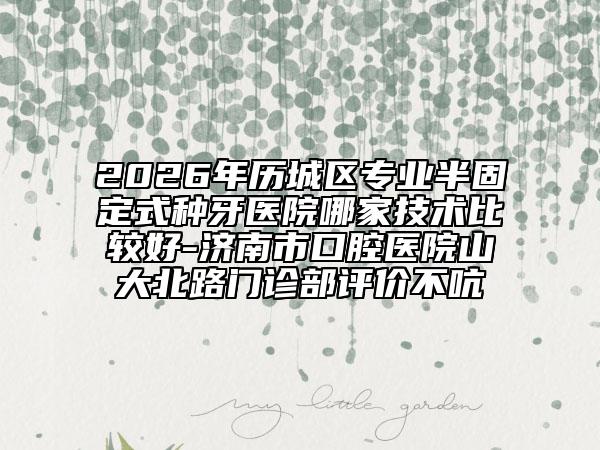 2026年歷城區(qū)專業(yè)半固定式種牙醫(yī)院哪家技術比較好-濟南市口腔醫(yī)院山大北路門診部評價不吭