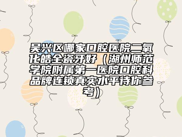 吳興區(qū)哪家口腔醫(yī)院二氧化皓全瓷牙好（湖州師范學(xué)院附屬第一醫(yī)院口腔科品牌連鎖真實(shí)水平待你參考）