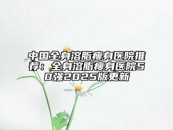 中國(guó)全身溶脂瘦身醫(yī)院推薦：全身溶脂瘦身醫(yī)院50強(qiáng)2025版更新