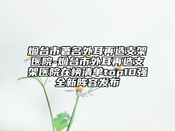 煙臺市著名外耳再造支架醫(yī)院-煙臺市外耳再造支架醫(yī)院在榜清單top10強(qiáng)全新陣容發(fā)布